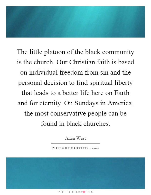 The little platoon of the black community is the church. Our Christian faith is based on individual freedom from sin and the personal decision to find spiritual liberty that leads to a better life here on Earth and for eternity. On Sundays in America, the most conservative people can be found in black churches. Picture Quote #1