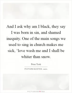 And I ask why am I black, they say I was born in sin, and shamed inequity. One of the main songs we used to sing in church makes me sick, ‘love wash me and I shall be whiter than snow Picture Quote #1