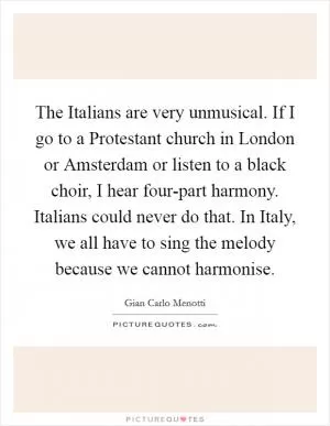 The Italians are very unmusical. If I go to a Protestant church in London or Amsterdam or listen to a black choir, I hear four-part harmony. Italians could never do that. In Italy, we all have to sing the melody because we cannot harmonise Picture Quote #1