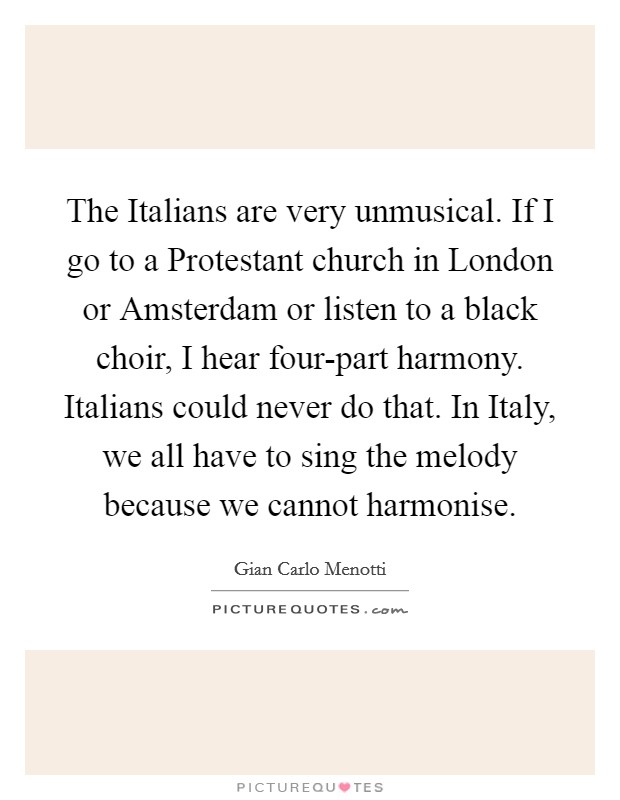 The Italians are very unmusical. If I go to a Protestant church in London or Amsterdam or listen to a black choir, I hear four-part harmony. Italians could never do that. In Italy, we all have to sing the melody because we cannot harmonise. Picture Quote #1