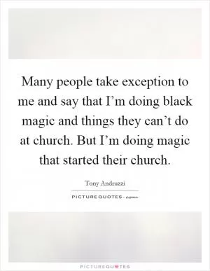 Many people take exception to me and say that I’m doing black magic and things they can’t do at church. But I’m doing magic that started their church Picture Quote #1