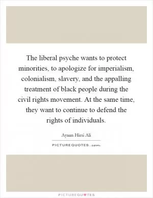 The liberal psyche wants to protect minorities, to apologize for imperialism, colonialism, slavery, and the appalling treatment of black people during the civil rights movement. At the same time, they want to continue to defend the rights of individuals Picture Quote #1