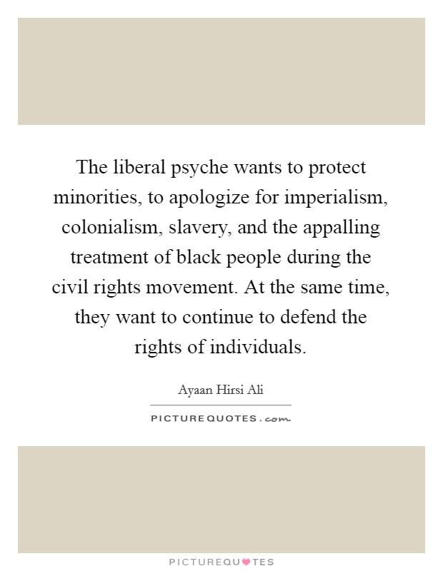 The liberal psyche wants to protect minorities, to apologize for imperialism, colonialism, slavery, and the appalling treatment of black people during the civil rights movement. At the same time, they want to continue to defend the rights of individuals. Picture Quote #1