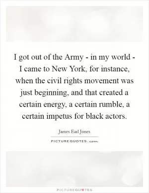 I got out of the Army - in my world - I came to New York, for instance, when the civil rights movement was just beginning, and that created a certain energy, a certain rumble, a certain impetus for black actors Picture Quote #1