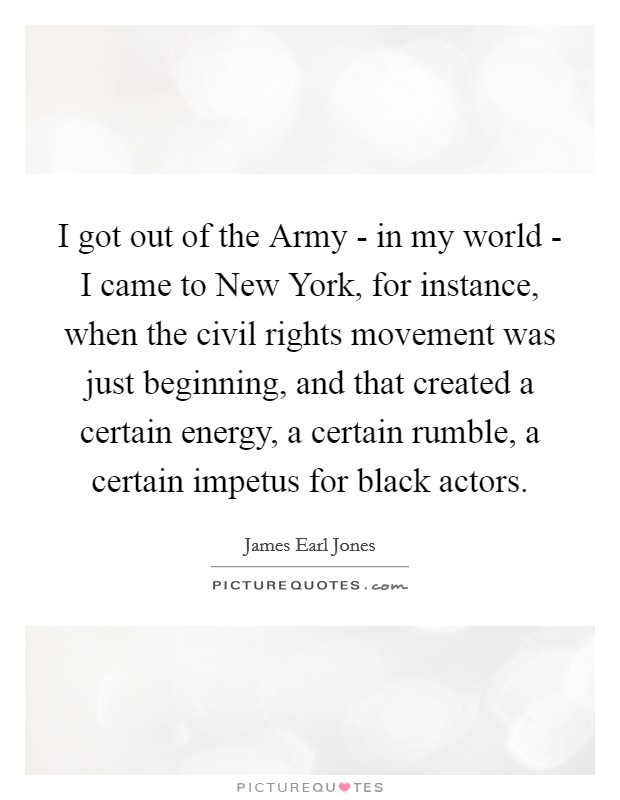 I got out of the Army - in my world - I came to New York, for instance, when the civil rights movement was just beginning, and that created a certain energy, a certain rumble, a certain impetus for black actors. Picture Quote #1