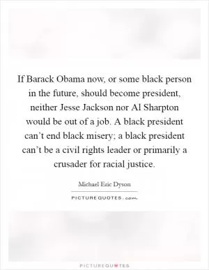 If Barack Obama now, or some black person in the future, should become president, neither Jesse Jackson nor Al Sharpton would be out of a job. A black president can’t end black misery; a black president can’t be a civil rights leader or primarily a crusader for racial justice Picture Quote #1