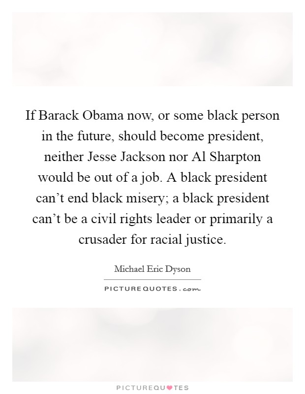 If Barack Obama now, or some black person in the future, should become president, neither Jesse Jackson nor Al Sharpton would be out of a job. A black president can't end black misery; a black president can't be a civil rights leader or primarily a crusader for racial justice. Picture Quote #1