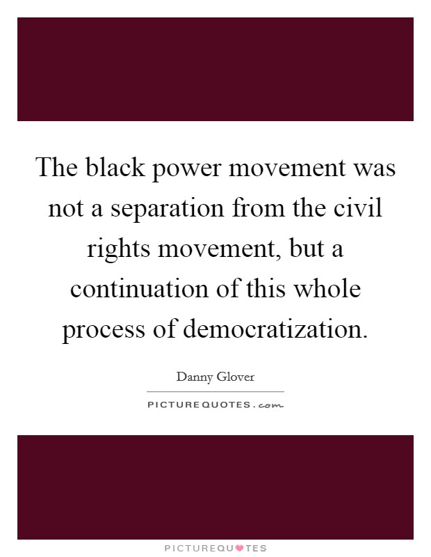 The black power movement was not a separation from the civil rights movement, but a continuation of this whole process of democratization. Picture Quote #1