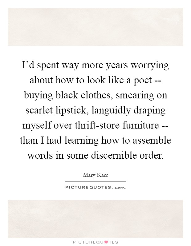 I'd spent way more years worrying about how to look like a poet -- buying black clothes, smearing on scarlet lipstick, languidly draping myself over thrift-store furniture -- than I had learning how to assemble words in some discernible order. Picture Quote #1