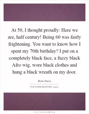 At 50, I thought proudly: Here we are, half century! Being 60 was fairly frightening. You want to know how I spent my 70th birthday? I put on a completely black face, a fuzzy black Afro wig, wore black clothes and hung a black wreath on my door Picture Quote #1