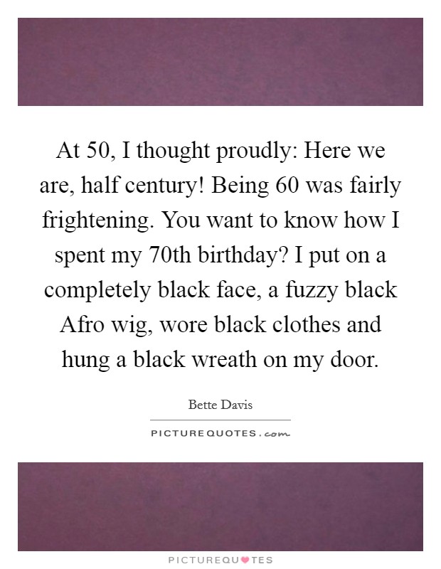 At 50, I thought proudly: Here we are, half century! Being 60 was fairly frightening. You want to know how I spent my 70th birthday? I put on a completely black face, a fuzzy black Afro wig, wore black clothes and hung a black wreath on my door. Picture Quote #1