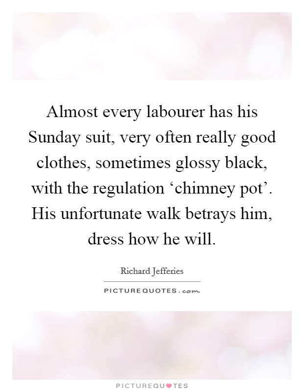Almost every labourer has his Sunday suit, very often really good clothes, sometimes glossy black, with the regulation ‘chimney pot'. His unfortunate walk betrays him, dress how he will. Picture Quote #1