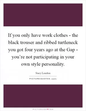 If you only have work clothes - the black trouser and ribbed turtleneck you got four years ago at the Gap - you’re not participating in your own style personality Picture Quote #1