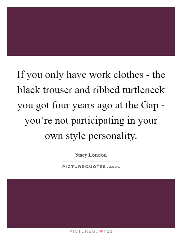 If you only have work clothes - the black trouser and ribbed turtleneck you got four years ago at the Gap - you're not participating in your own style personality. Picture Quote #1