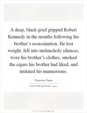 A deep, black grief gripped Robert Kennedy in the months following his brother’s assassination. He lost weight, fell into melancholy silences, wore his brother’s clothes, smoked the cigars his brother had liked, and imitated his mannerisms Picture Quote #1