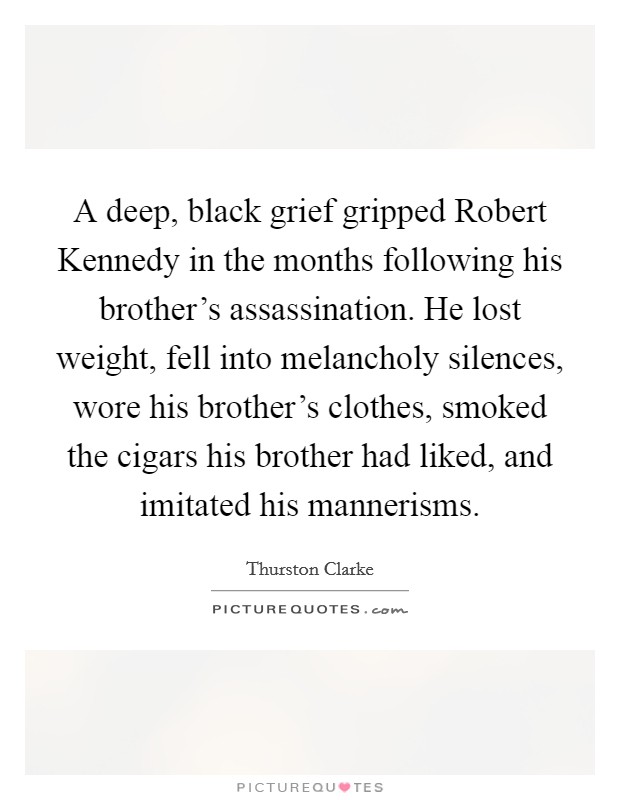 A deep, black grief gripped Robert Kennedy in the months following his brother's assassination. He lost weight, fell into melancholy silences, wore his brother's clothes, smoked the cigars his brother had liked, and imitated his mannerisms. Picture Quote #1