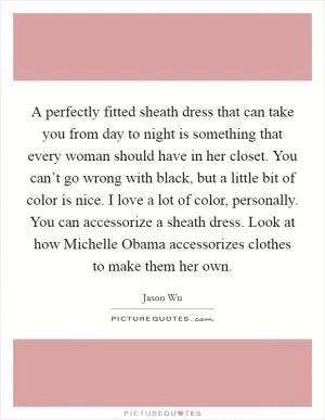 A perfectly fitted sheath dress that can take you from day to night is something that every woman should have in her closet. You can’t go wrong with black, but a little bit of color is nice. I love a lot of color, personally. You can accessorize a sheath dress. Look at how Michelle Obama accessorizes clothes to make them her own Picture Quote #1