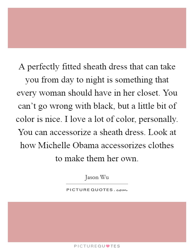 A perfectly fitted sheath dress that can take you from day to night is something that every woman should have in her closet. You can't go wrong with black, but a little bit of color is nice. I love a lot of color, personally. You can accessorize a sheath dress. Look at how Michelle Obama accessorizes clothes to make them her own. Picture Quote #1