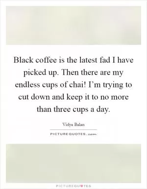 Black coffee is the latest fad I have picked up. Then there are my endless cups of chai! I’m trying to cut down and keep it to no more than three cups a day Picture Quote #1