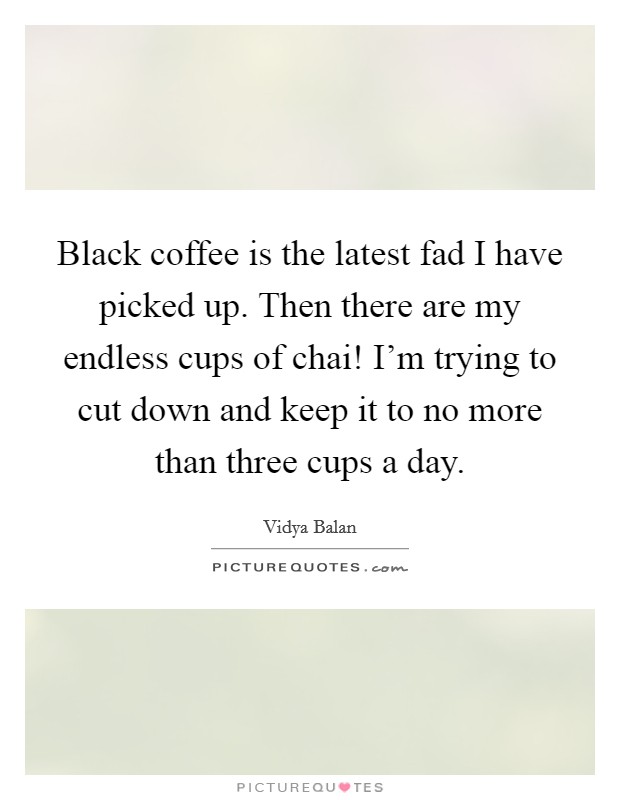 Black coffee is the latest fad I have picked up. Then there are my endless cups of chai! I'm trying to cut down and keep it to no more than three cups a day. Picture Quote #1