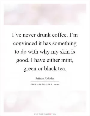 I’ve never drunk coffee. I’m convinced it has something to do with why my skin is good. I have either mint, green or black tea Picture Quote #1