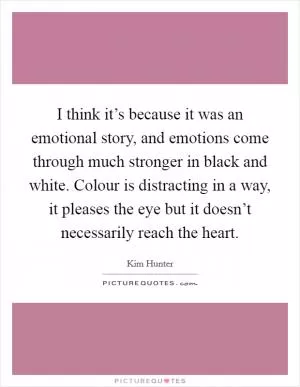 I think it’s because it was an emotional story, and emotions come through much stronger in black and white. Colour is distracting in a way, it pleases the eye but it doesn’t necessarily reach the heart Picture Quote #1