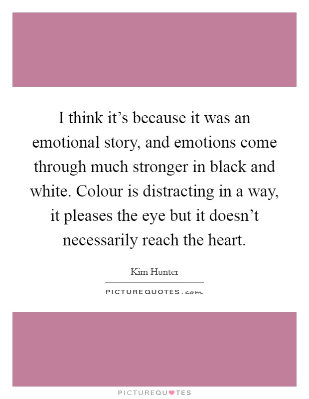 I think it's because it was an emotional story, and emotions come through much stronger in black and white. Colour is distracting in a way, it pleases the eye but it doesn't necessarily reach the heart. Picture Quote #1