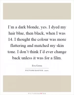 I’m a dark blonde, yes. I dyed my hair blue, then black, when I was 14. I thought the colour was more flattering and matched my skin tone. I don’t think I’d ever change back unless it was for a film Picture Quote #1
