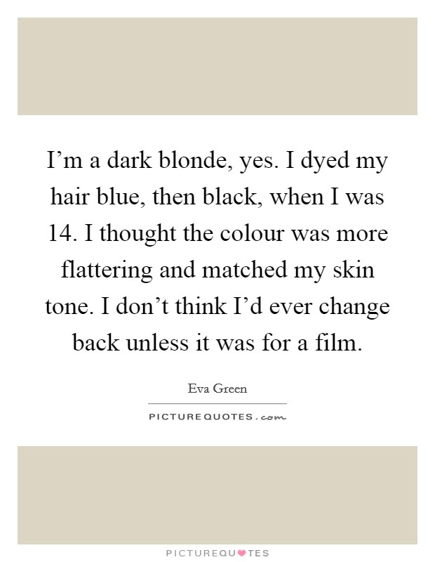 I'm a dark blonde, yes. I dyed my hair blue, then black, when I was 14. I thought the colour was more flattering and matched my skin tone. I don't think I'd ever change back unless it was for a film. Picture Quote #1
