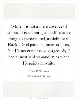 White... is not a mere absence of colour; it is a shining and affirmative thing, as fierce as red, as definite as black... God paints in many colours; but He never paints so gorgeously, I had almost said so gaudily, as when He paints in white Picture Quote #1