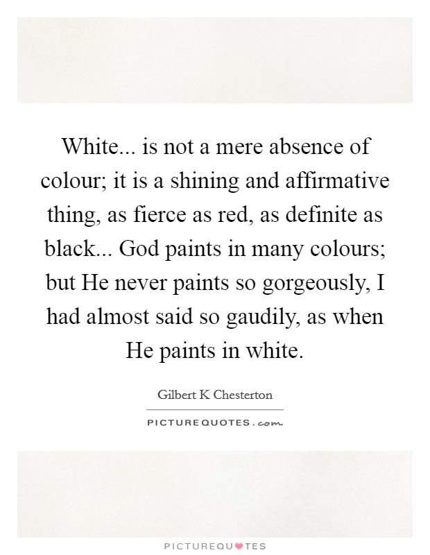 White... is not a mere absence of colour; it is a shining and affirmative thing, as fierce as red, as definite as black... God paints in many colours; but He never paints so gorgeously, I had almost said so gaudily, as when He paints in white. Picture Quote #1