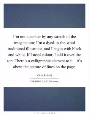 I’m not a painter by any stretch of the imagination; I’m a dyed-in-the-wool traditional illustrator, and I begin with black and white. If I need colour, I add it over the top. There’s a calligraphic element to it... it’s about the texture of lines on the page Picture Quote #1