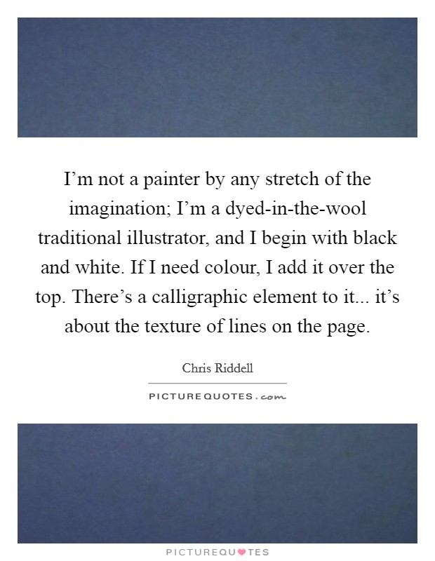 I'm not a painter by any stretch of the imagination; I'm a dyed-in-the-wool traditional illustrator, and I begin with black and white. If I need colour, I add it over the top. There's a calligraphic element to it... it's about the texture of lines on the page. Picture Quote #1