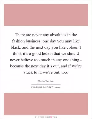 There are never any absolutes in the fashion business: one day you may like black, and the next day you like colour. I think it’s a good lesson that we should never believe too much in any one thing - because the next day it’s out, and if we’re stuck to it, we’re out, too Picture Quote #1