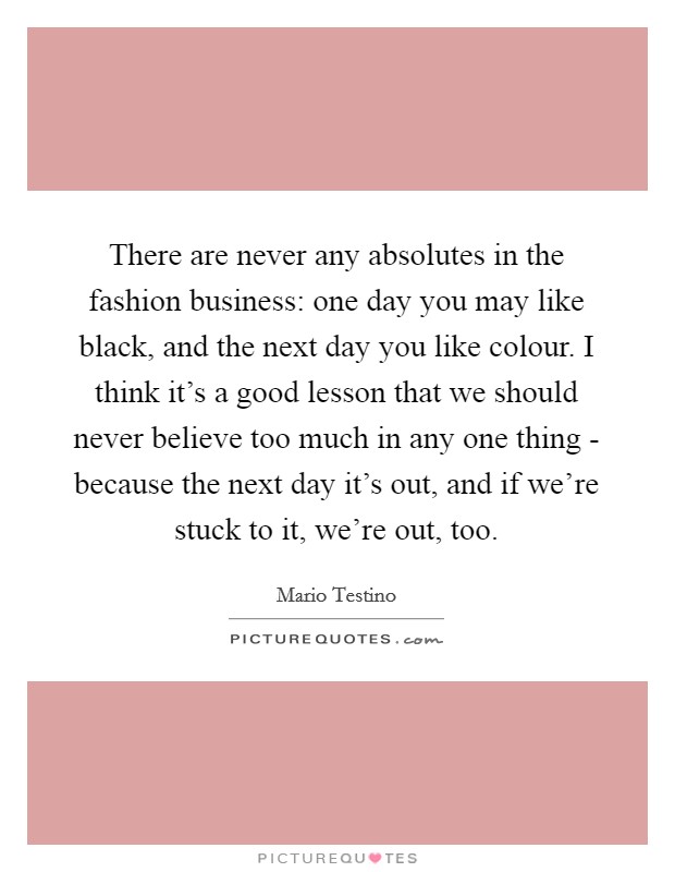 There are never any absolutes in the fashion business: one day you may like black, and the next day you like colour. I think it's a good lesson that we should never believe too much in any one thing - because the next day it's out, and if we're stuck to it, we're out, too. Picture Quote #1