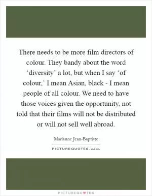 There needs to be more film directors of colour. They bandy about the word ‘diversity’ a lot, but when I say ‘of colour,’ I mean Asian, black - I mean people of all colour. We need to have those voices given the opportunity, not told that their films will not be distributed or will not sell well abroad Picture Quote #1