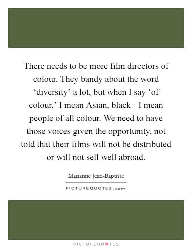 There needs to be more film directors of colour. They bandy about the word ‘diversity' a lot, but when I say ‘of colour,' I mean Asian, black - I mean people of all colour. We need to have those voices given the opportunity, not told that their films will not be distributed or will not sell well abroad. Picture Quote #1
