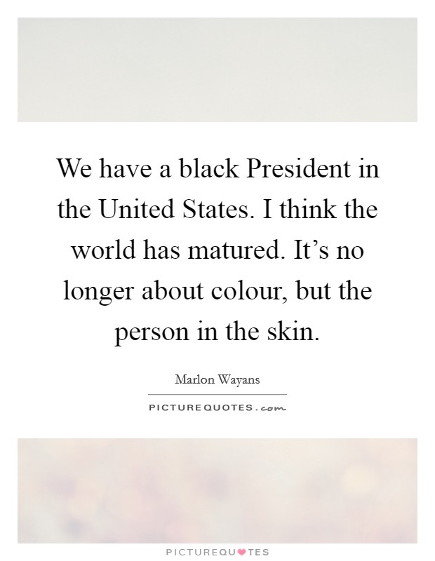 We have a black President in the United States. I think the world has matured. It's no longer about colour, but the person in the skin. Picture Quote #1