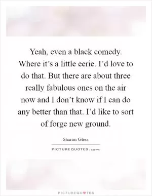 Yeah, even a black comedy. Where it’s a little eerie. I’d love to do that. But there are about three really fabulous ones on the air now and I don’t know if I can do any better than that. I’d like to sort of forge new ground Picture Quote #1