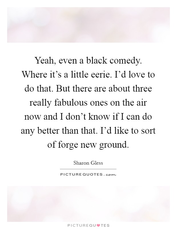 Yeah, even a black comedy. Where it's a little eerie. I'd love to do that. But there are about three really fabulous ones on the air now and I don't know if I can do any better than that. I'd like to sort of forge new ground. Picture Quote #1