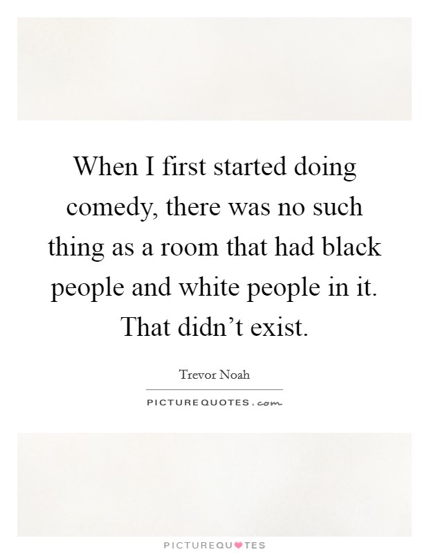 When I first started doing comedy, there was no such thing as a room that had black people and white people in it. That didn't exist. Picture Quote #1