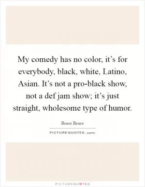 My comedy has no color, it’s for everybody, black, white, Latino, Asian. It’s not a pro-black show, not a def jam show; it’s just straight, wholesome type of humor Picture Quote #1