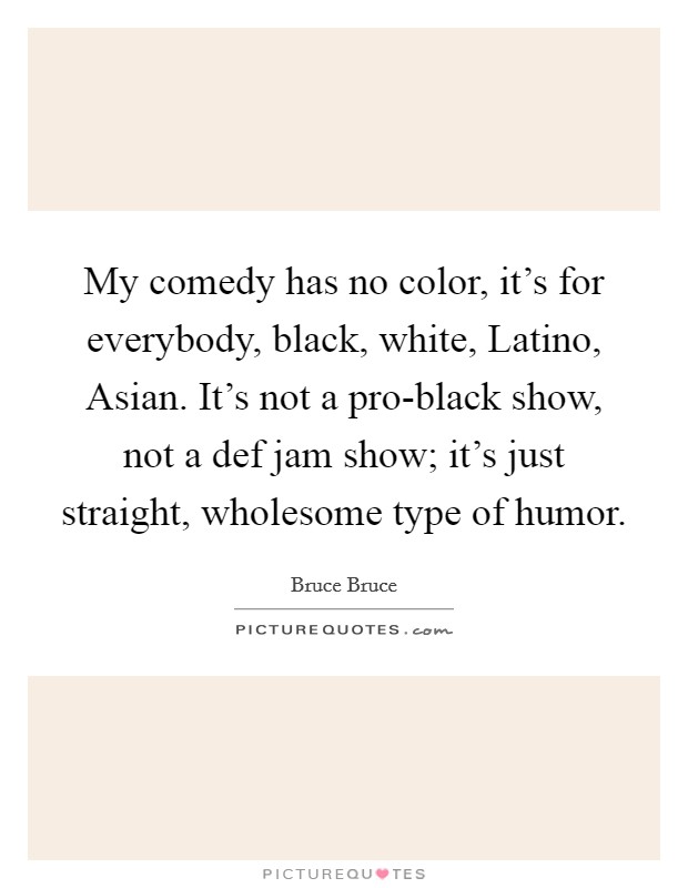 My comedy has no color, it's for everybody, black, white, Latino, Asian. It's not a pro-black show, not a def jam show; it's just straight, wholesome type of humor. Picture Quote #1