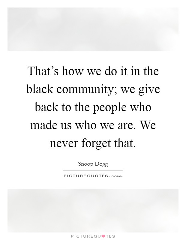 That's how we do it in the black community; we give back to the people who made us who we are. We never forget that. Picture Quote #1