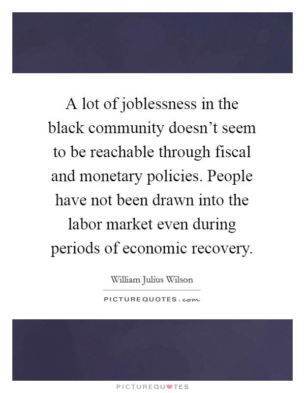 A lot of joblessness in the black community doesn't seem to be reachable through fiscal and monetary policies. People have not been drawn into the labor market even during periods of economic recovery. Picture Quote #1