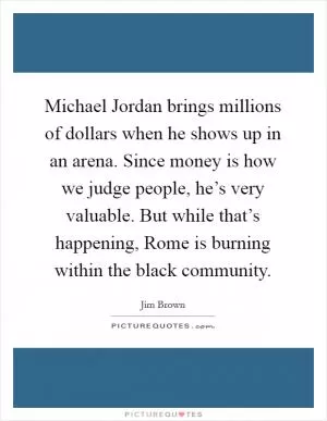 Michael Jordan brings millions of dollars when he shows up in an arena. Since money is how we judge people, he’s very valuable. But while that’s happening, Rome is burning within the black community Picture Quote #1