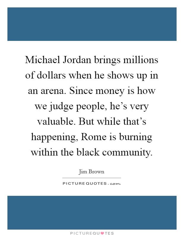 Michael Jordan brings millions of dollars when he shows up in an arena. Since money is how we judge people, he's very valuable. But while that's happening, Rome is burning within the black community. Picture Quote #1