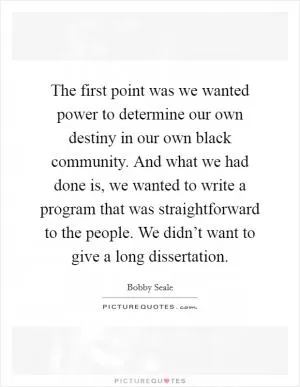 The first point was we wanted power to determine our own destiny in our own black community. And what we had done is, we wanted to write a program that was straightforward to the people. We didn’t want to give a long dissertation Picture Quote #1