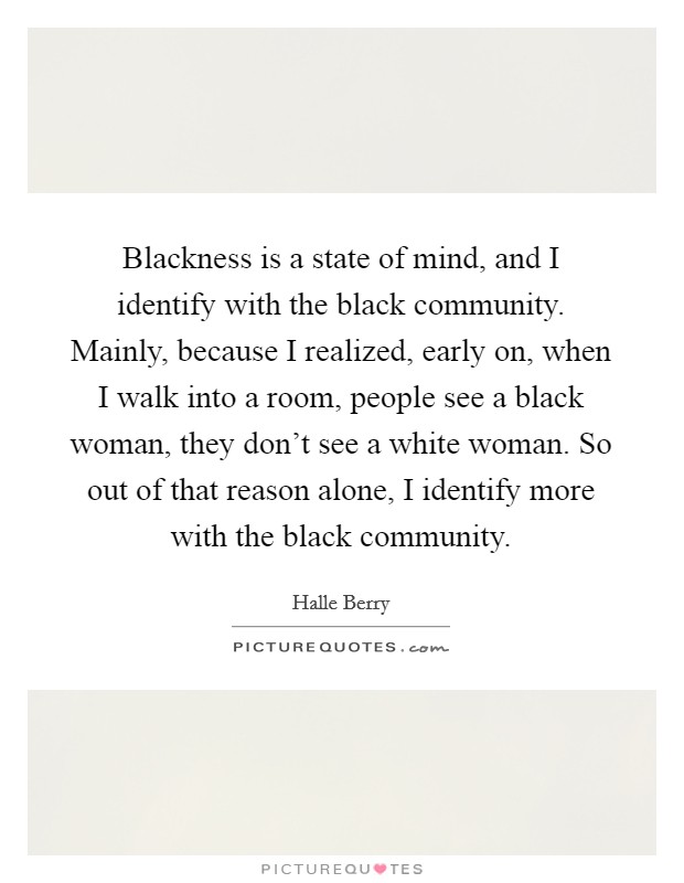 Blackness is a state of mind, and I identify with the black community. Mainly, because I realized, early on, when I walk into a room, people see a black woman, they don't see a white woman. So out of that reason alone, I identify more with the black community. Picture Quote #1