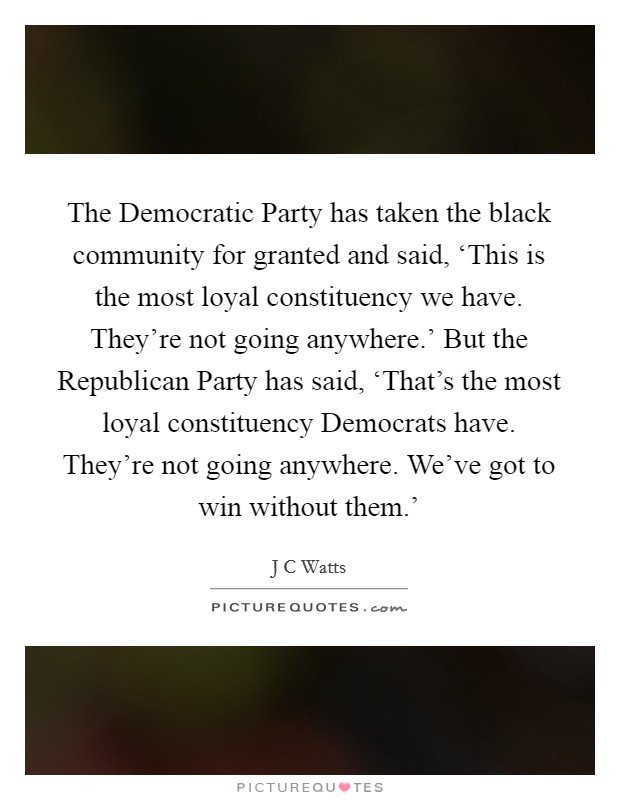 The Democratic Party has taken the black community for granted and said, ‘This is the most loyal constituency we have. They're not going anywhere.' But the Republican Party has said, ‘That's the most loyal constituency Democrats have. They're not going anywhere. We've got to win without them.' Picture Quote #1